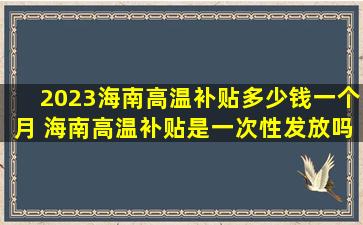 2023海南高温补贴多少钱一个月 海南高温补贴是一次性发放吗